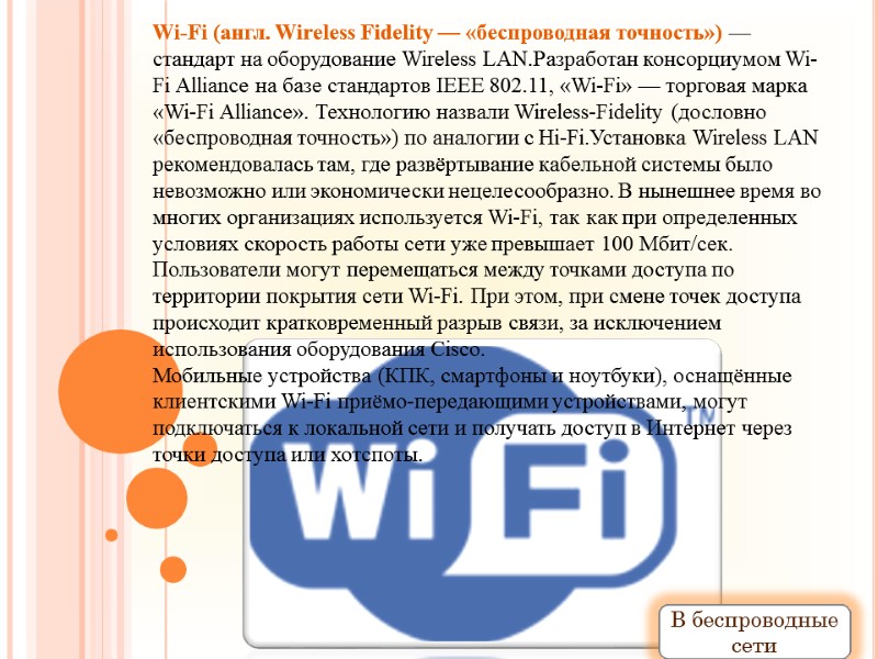 Wi-Fi (англ. Wireless Fidelity — «беспроводная точность») — стандарт на оборудование Wireless LAN.Разработан консорциумом